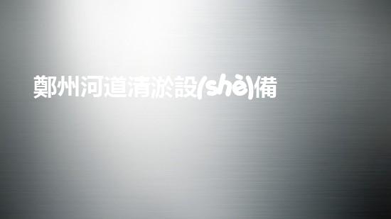 鄭州河道清淤設(shè)備排名清淤設(shè)備選購指南你了解多少？